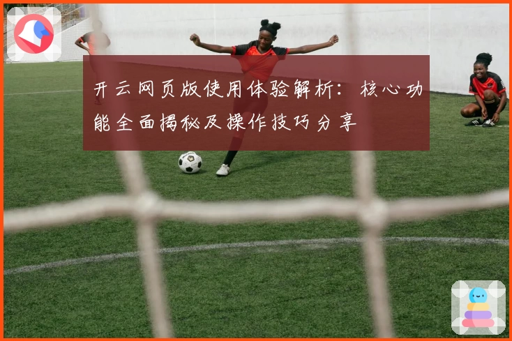 开云网页版使用体验解析：核心功能全面揭秘及操作技巧分享