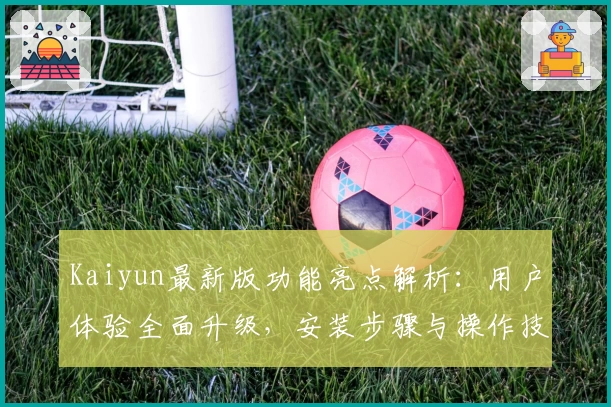 Kaiyun最新版功能亮点解析：用户体验全面升级，安装步骤与操作技巧全解析