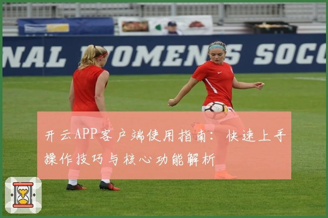开云APP客户端使用指南：快速上手操作技巧与核心功能解析