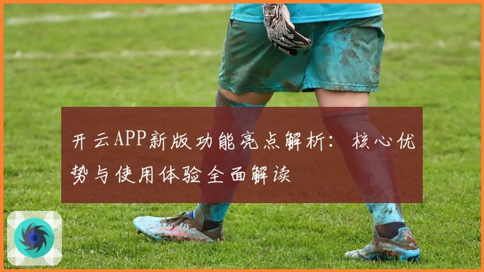 开云APP新版功能亮点解析：核心优势与使用体验全面解读