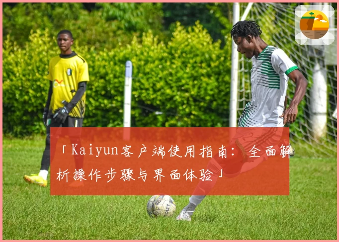「Kaiyun客户端使用指南：全面解析操作步骤与界面体验」
