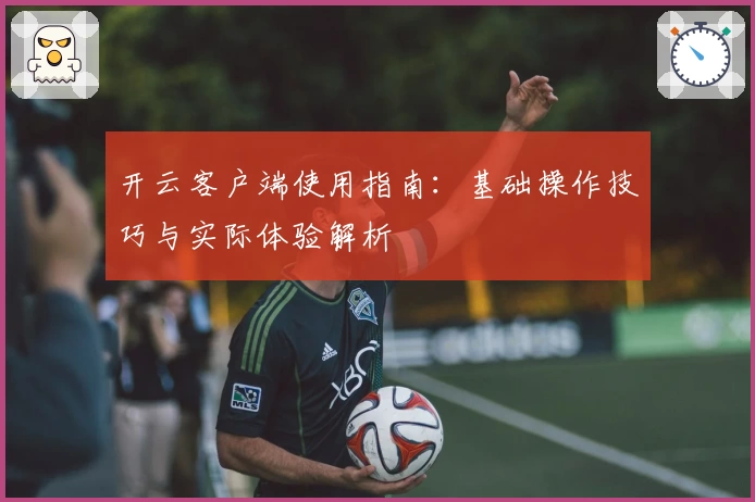 开云客户端使用指南：基础操作技巧与实际体验解析