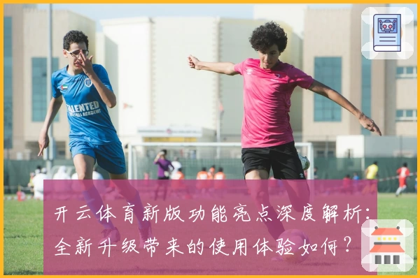 开云体育新版功能亮点深度解析：全新升级带来的使用体验如何？